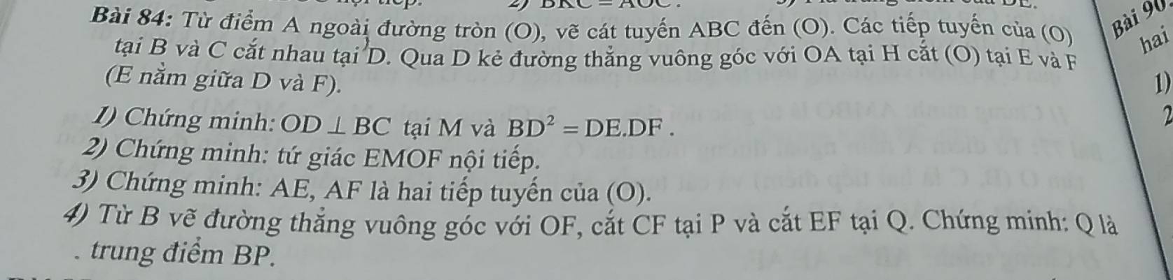 Từ điểm A ngoài đường tròn (O), vẽ cát tuyến ABC đến (O). Các tiếp tuyến của (O) hai 
tại B và C cắt nhau tại D. Qua D kẻ đường thẳng vuông góc với OA tại H cắt (O) tại E và F
(E nằm giữa D và F). 1) 
1) Chứng minh: OD⊥ BC tại M và BD^2=DE.DF. 
2 
2) Chứng minh: tứ giác EMOF nội tiếp. 
3) Chứng minh: AE, AF là hai tiếp tuyến của (O). 
4) Từ B vẽ đường thắng vuông góc với OF, cắt CF tại P và cắt EF tại Q. Chứng minh: Q là 
. trung điểm BP.