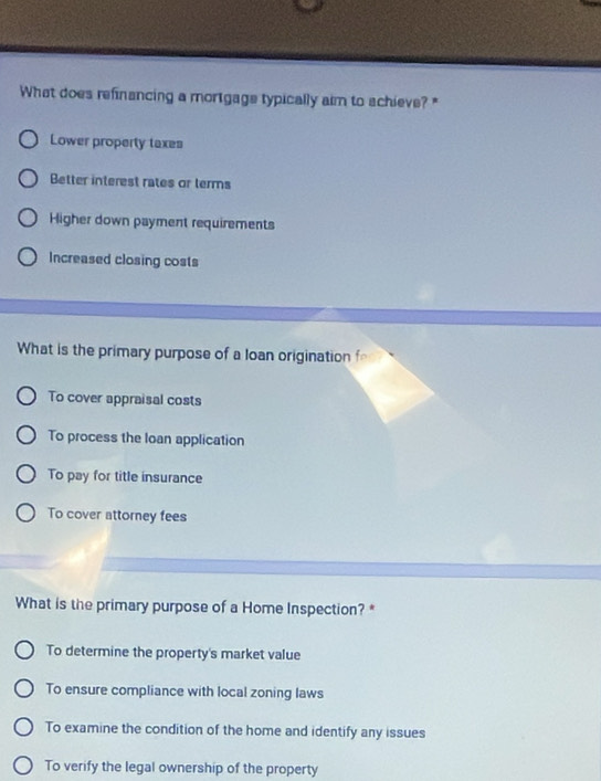 What does refinancing a mortgage typically aim to schieve? "
Lower property taxes
Better interest rates or terms
Higher down payment requirements
Increased closing costs
What is the primary purpose of a loan origination fo
To cover appraisal costs
To process the loan application
To pay for title insurance
To cover attorney fees
What is the primary purpose of a Home Inspection? *
To determine the property's market value
To ensure compliance with local zoning laws
To examine the condition of the home and identify any issues
To verify the legal ownership of the property