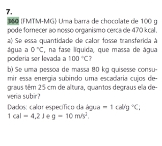 360 (FMTM-MG) Uma barra de chocolate de 100 g
pode fornecer ao nosso organismo cerca de 470 kcal. 
a) Se essa quantidade de calor fosse transferida à 
água a 0°C , na fase líquida, que massa de água 
poderia ser levada a 100°C 7 
b) Se uma pessoa de massa 80 kg quisesse consu- 
mir essa energia subindo uma escadaria cujos de- 
graus têm 25 cm de altura, quantos degraus ela de- 
veria subir? 
Dados: calor específico da água =1cal/g°C;
1cal=4,2J e g=10m/s^2.