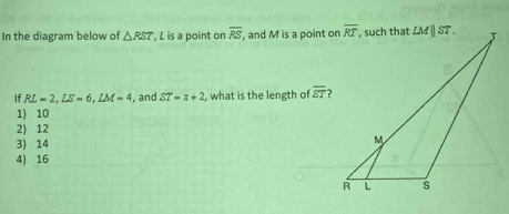 In the diagram below of △ RST , L is a point on overline RS , and M is a point on
If RL=2,LS=6,LM=4 , and ST=x+2 , what is the length of overline ST ?
1) 10
2) 12
3) 14
4) 16