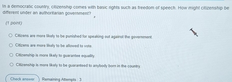 In a democratic country, cilizenship comes with basic rights such as freedom of speech. How might citizenship be
different under an authoritarian government?
(1 point)
Citizens are more likely to be punished for speaking out against the government
Citizens are more likely to be allowed to vote
Citizenship is more likely to guarantee equality
Citizenship is more likely to be guaranteed to anybody born in the country.
Check answer Remaining Attempts : 3