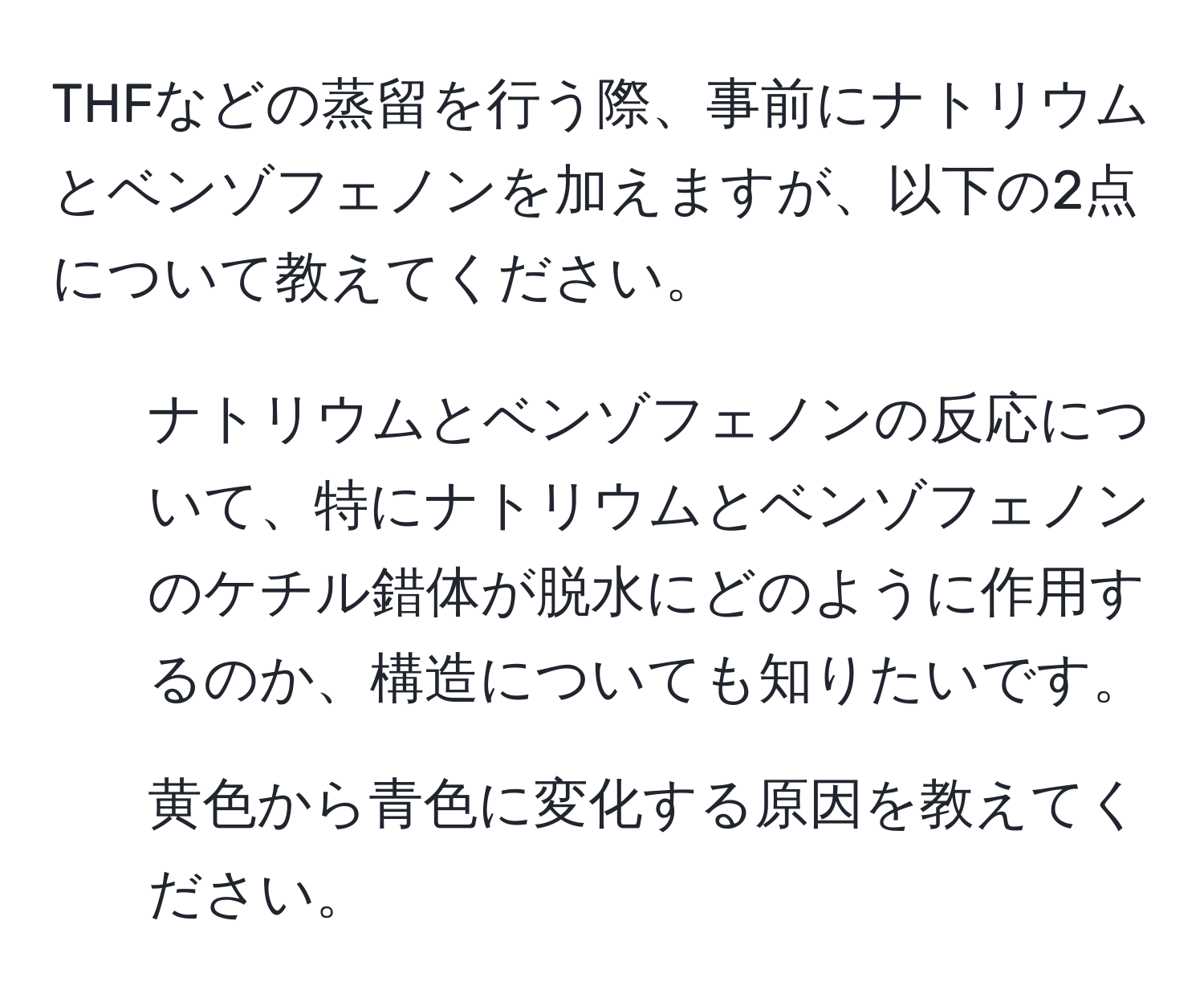 THFなどの蒸留を行う際、事前にナトリウムとベンゾフェノンを加えますが、以下の2点について教えてください。  
1. ナトリウムとベンゾフェノンの反応について、特にナトリウムとベンゾフェノンのケチル錯体が脱水にどのように作用するのか、構造についても知りたいです。  
2. 黄色から青色に変化する原因を教えてください。