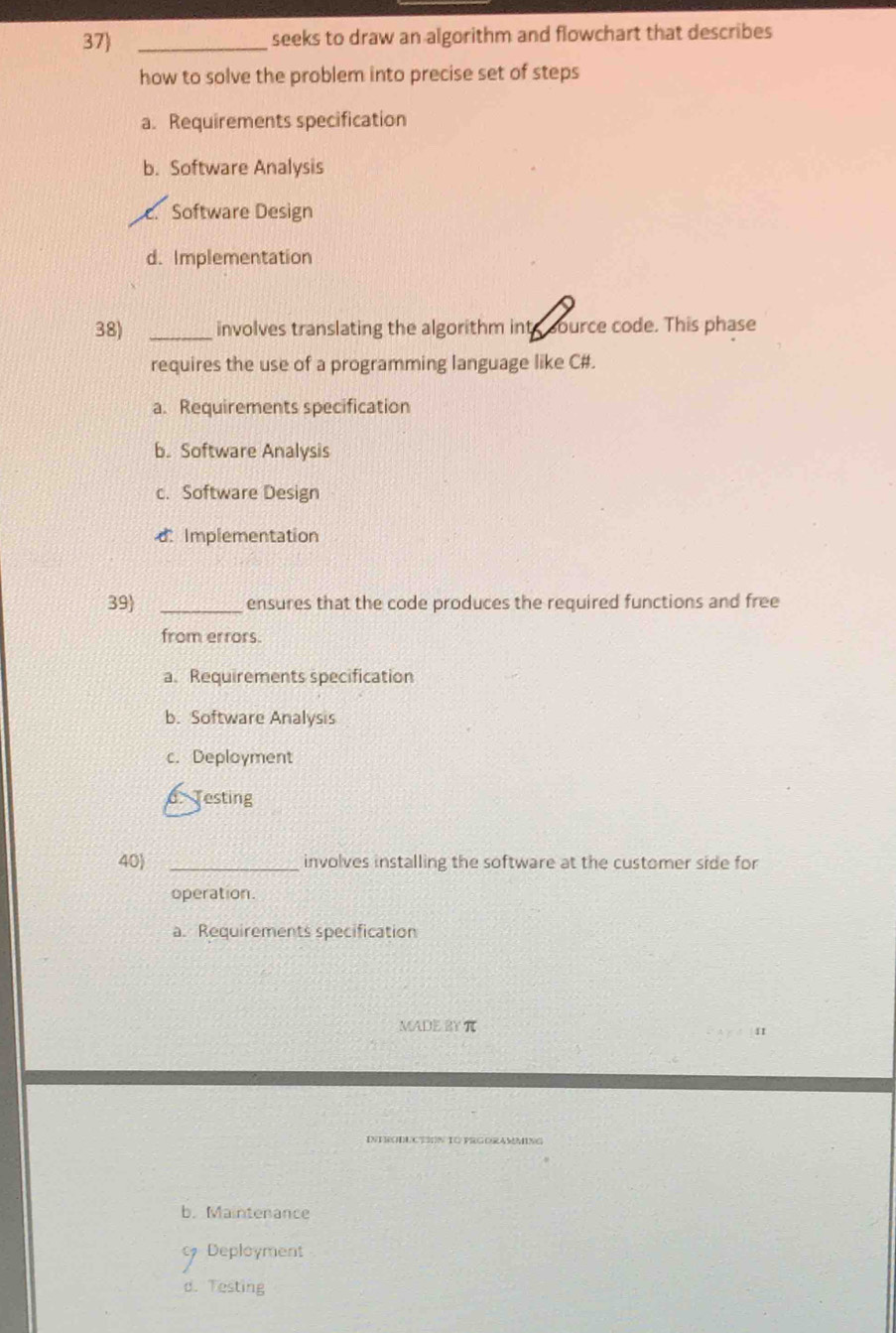 seeks to draw an algorithm and flowchart that describes
how to solve the problem into precise set of steps
a. Requirements specification
b. Software Analysis
Software Design
d. Implementation
38) _involves translating the algorithm into source code. This phase
requires the use of a programming language like C#.
a. Requirements specification
b. Software Analysis
c. Software Design
dImplementation
39 _ensures that the code produces the required functions and free
from errors.
a. Requirements specification
b. Software Analysis
c. Deployment
d. Testing
40) _involves installing the software at the customer side for
operation.
a. Requirements specification
MADE RY π
11
INERODUCTON TO PRGORAMMING
b. Maintenance
Deployment
d. Testing