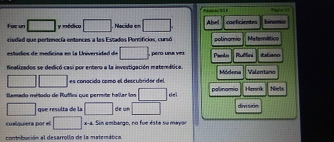 Peabres 0/14 u 
Fue un □ y médico □. Nacido en □
Abel coeficientes binomio 
ciudad que pertenecía entonces a los Estados Pontificios, cursó polinomio Matemático 
estudios de medicina en la Universidad de □ , pero una vez Paolo Ruffini italiano 
finalizados se dedicó casi por entero a la investigación matemática. 
Módena Valentano 
□ □ es conocido como el descubridor del 
polinomio Henrik Niels 
lamado método de Ruffini que permite hallar los □ del 
□ que resulta de la □ de un □ 
división 
cualquiera por el □ : x-8. Sin embargo, no fue ésta su mayor 
contribución al desarrollo de la matemática