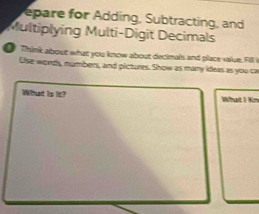 epare for Adding, Subtracting, and 
Multiplying Multi-Digit Decimals 
Think about what you know about decimals and place value. Fill i 
Use words, nambers, and pictures. Show as many ideas as you ca 
What is it? 
What I Kn