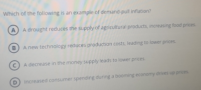 Which of the following is an example of demand-pull inflation?
A) A drought reduces the supply of agricultural products, increasing food prices.
B A new technology reduces production costs, leading to lower prices.
CA decrease in the money supply leads to lower prices.
D Increased consumer spending during a booming economy drives up prices.