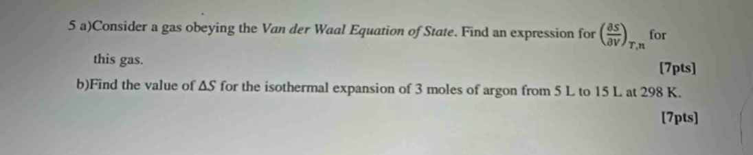 Consider a gas obeying the Van der Waal Equation of State. Find an expression for ( partial S/partial V )_T,n for 
this gas. 
[7pts] 
b)Find the value of wedge S for the isothermal expansion of 3 moles of argon from 5 L to 15 L at 298 K. 
[7pts]