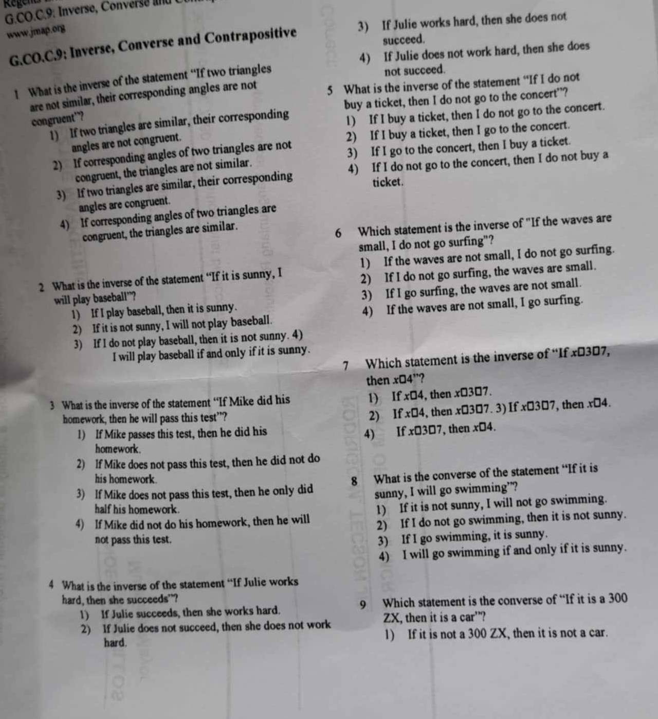 Regents
G.C O. C.  : nverse  Cove    d 
www.jmap.org
3) If Julie works hard, then she does not
G.CO.C.9: Inverse, Converse and Contrapositive
succeed.
4) If Julie does not work hard, then she does
1 What is the inverse of the statement “If two triangles not succeed.
are not similar, their corresponding angles are not
5 What is the inverse of the statement “If I do not
1) If two triangles are similar, their corresponding buy a ticket, then I do not go to the concert”?
congruent”?
1) If I buy a ticket, then I do not go to the concert.
angles are not congruent.
2) If I buy a ticket, then I go to the concert.
2) If corresponding angles of two triangles are not
3) If I go to the concert, then I buy a ticket.
congruent, the triangles are not similar.
4) If I do not go to the concert, then I do not buy a
3) If two triangles are similar, their corresponding
ticket.
angles are congruent.
4) If corresponding angles of two triangles are
congruent, the triangles are similar.
6 Which statement is the inverse of "If the waves are
small, I do not go surfing"?
1) If the waves are not small, I do not go surfing.
2 What is the inverse of the statement “If it is sunny, I
will play baseball”? 2) If I do not go surfing, the waves are small.
1) If I play baseball, then it is sunny. 3) If I go surfing, the waves are not small.
2) If it is not sunny, I will not play baseball. 4) If the waves are not small, I go surfing.
3) If I do not play baseball, then it is not sunny. 4)
I will play baseball if and only if it is sunny.
7 Which statement is the inverse of “If x€307,
then x□ 4'' ?
1) If
3 What is the inverse of the statement “If Mike did his x□ 4 , then x□ 3□ 7.
2) If x□ 4 , then x□ 3□ 7.3) If . x□ 3□ 7
homework, then he will pass this test”? , then x□ 4.
1) If Mike passes this test, then he did his 4) If x□ 3□ 7 , then x□ 4.
homework .
2) If Mike does not pass this test, then he did not do
his homework.
3) If Mike does not pass this test, then he only did 8 What is the converse of the statement “If it is
sunny, I will go swimming”?
half his homework.
4) If Mike did not do his homework, then he will 1) If it is not sunny, I will not go swimming.
2) If I do not go swimming, then it is not sunny.
not pass this test.
3) If I go swimming, it is sunny.
4) I will go swimming if and only if it is sunny.
4 What is the inverse of the statement “If Julie works
hard, then she succeeds”?
1) If Julie succeeds, then she works hard. 9 Which statement is the converse of “If it is a 300
2) If Julie does not succeed, then she does not work ZX, then it is a car”?
hard. 1) If it is not a 300 ZX, then it is not a car.