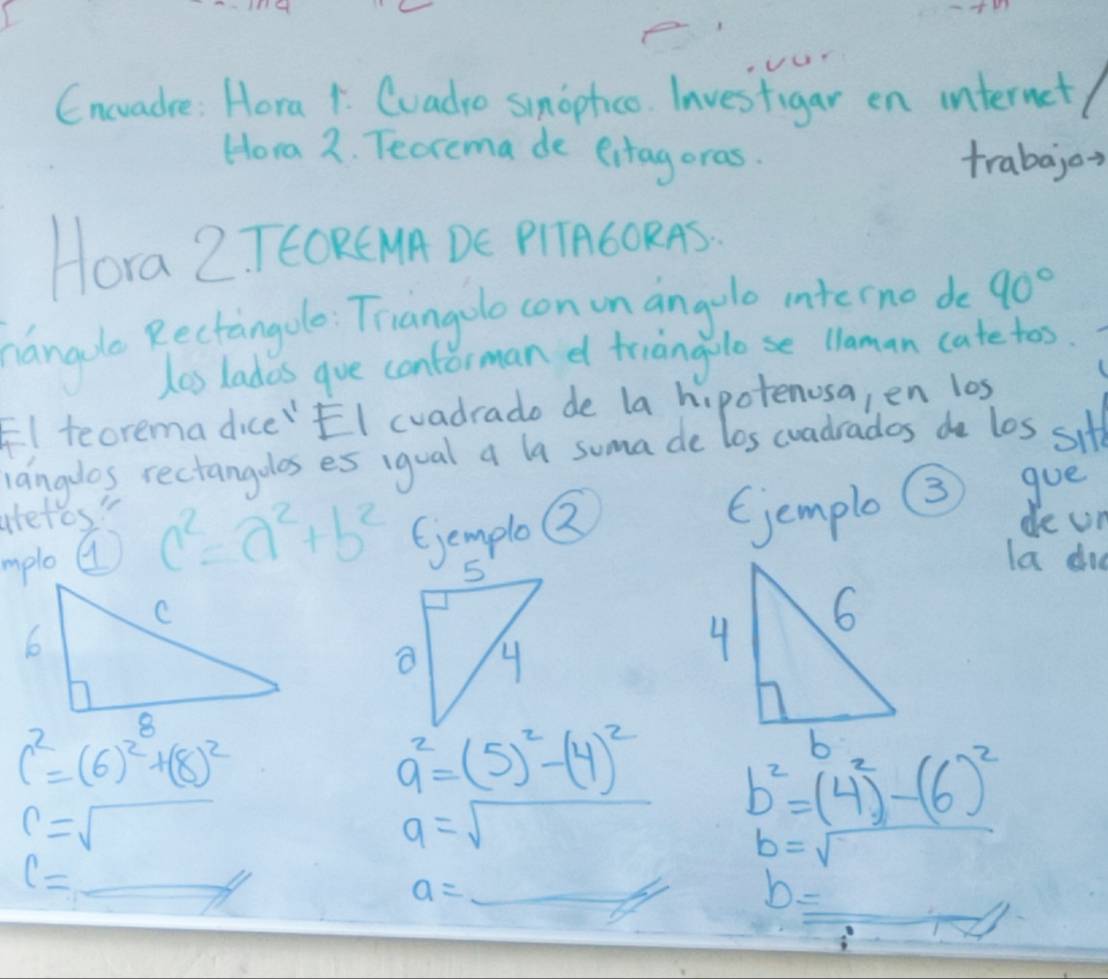 Cncvadre: Hora 1. Coadro smopfico. Investigar en internet/ 
Hora 2. Teorema de eitagoras. 
trabajor 
Hora Z TEORE MA DE PIAGORAS 
nanade Rectingole Triangolo con unangole intecno do 90°
las lades gue conforman d friangolose llaman catetos. 
El teorema dice"EI cvadrado de la hipotenosa, en los 
langdos rectangolos es igual a la suma de los coadrades do los sitt 
aretos" 
mploa c^2=a^2+b^2 GemploQ Gjemplo 3 goe 
de un 
la did
c^2=(6)^2+(8)^2
a^2=(5)^2-(4)^2 b^2=(4^2)-(6)^2
r=sqrt()
a=sqrt() b=sqrt()
l=
a=_ 
b= _ 