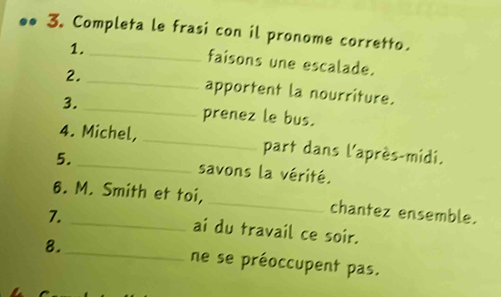 Completa le frasi con il pronome corretto. 
1._ 
_ 
faisons une escalade. 
2. 
apportent la nourriture. 
3._ 
prenez le bus. 
4. Michel, _part dans l'après-midi. 
5. _savons la vérité. 
6. M. Smith et toi, _chantez ensemble. 
7._ 
ai du travail ce soir. 
8._ ne se préoccupent pas.