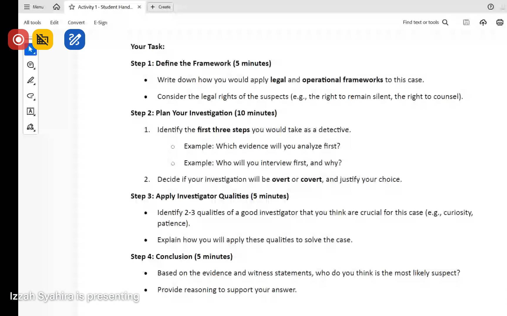 Menu Activity 1 - Student Hand... × Create 
All tools Edit Convert E-Sign Find text or tools 
Your Task: 
Step 1: Define the Framework (5 minutes) 
Write down how you would apply legal and operational frameworks to this case. 
Consider the legal rights of the suspects (e.g., the right to remain silent, the right to counsel). 
Step 2: Plan Your Investigation (10 minutes) 
1. Identify the first three steps you would take as a detective. 
Example: Which evidence will you analyze first? 
Example: Who will you interview first, and why? 
2. Decide if your investigation will be overt or covert, and justify your choice. 
Step 3: Apply Investigator Qualities (5 minutes) 
Identify 2- 3 qualities of a good investigator that you think are crucial for this case (e.g., curiosity, 
patience). 
Explain how you will apply these qualities to solve the case. 
Step 4: Conclusion (5 minutes) 
Based on the evidence and witness statements, who do you think is the most likely suspect? 
Provide reasoning to support your answer. 
Izzah Syahira is presenting