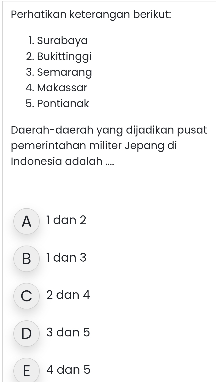 Perhatikan keterangan berikut:
1. Surabaya
2. Bukittinggi
3. Semarang
4. Makassar
5. Pontianak
Daerah-daerah yang dijadikan pusat
pemerintahan militer Jepang di
Indonesia adalah ....
A 1 dan 2
B1 dan 3
C 2 dan 4
D 3 dan 5
E 4 dan 5