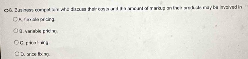 Business competitors who discuss their costs and the amount of markup on their products may be involved in
A. flexible pricing.
B. variable pricing.
C. price lining.
D. price fixing.