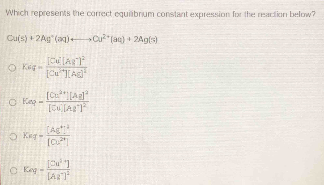 Which represents the correct equilibrium constant expression for the reaction below?
Cu(s)+2Ag^+(aq)rightarrow Cu^(2+)(aq)+2Ag(s)
Keq=frac [Cu][Ag^+]^2[Cu^(2+)][Ag]^2
Keq=frac [Cu^(2+)][Ag]^2[Cu][Ag^+]^2
Keq=frac [Ag^+]^2[Cu^(2+)]
Keq=frac [Cu^(2+)][Ag^+]^2