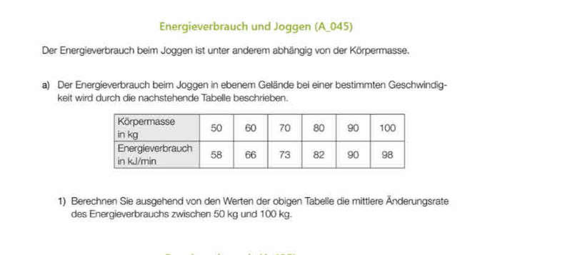 Energieverbrauch und Joggen (A_ 045) 
Der Energieverbrauch beim Joggen ist unter anderem abhängig von der Körpermasse. 
a) Der Energieverbrauch beim Joggen in ebenem Gelände bei einer bestimmten Geschwindig- 
keit wird durch die nachstehende Tabelle beschrieben. 
1) Berechnen Sie ausgehend von den Werten der obigen Tabelle die mittlere Änderungsrate 
des Energieverbrauchs zwischen 50 kg und 100 kg.