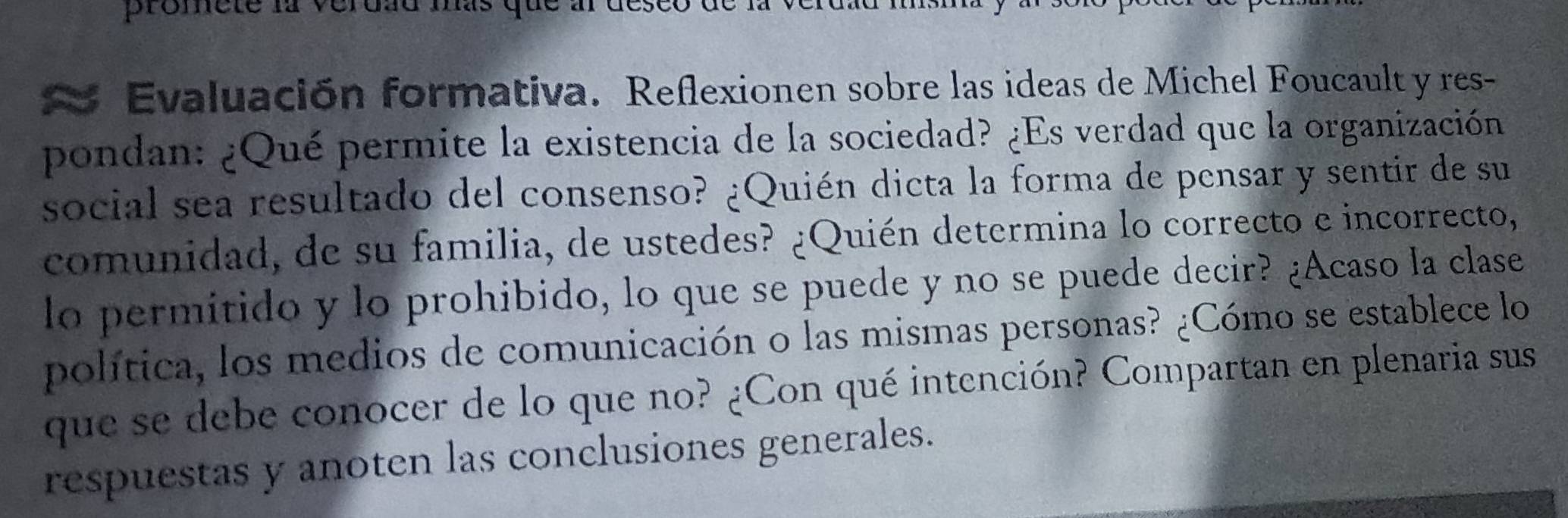 promete la verdau mas que 
Evaluación formativa. Reflexionen sobre las ideas de Michel Foucault y res- 
pondan: ¿Qué permite la existencia de la sociedad? ¿Es verdad que la organización 
social sea resultado del consenso? ¿Quién dicta la forma de pensar y sentir de su 
comunidad, de su familia, de ustedes? ¿Quién determina lo correcto e incorrecto, 
lo permitido y lo prohibido, lo que se puede y no se puede decir? ¿Acaso la clase 
política, los medios de comunicación o las mismas personas? ¿Cómo se establece lo 
que se debe conocer de lo que no? ¿Con qué intención? Compartan en plenaria sus 
respuestas y anoten las conclusiones generales.