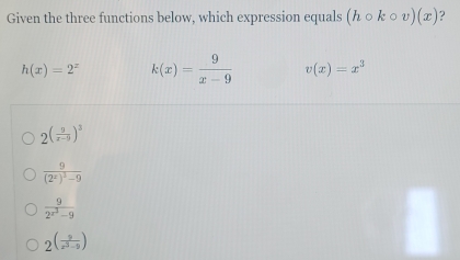 Given the three functions below, which expression equals (hcirc kcirc v)(x) ?
h(x)=2^x k(x)= 9/x-9  v(x)=x^3
2^((frac 9)x-9)^3
frac 9(2^x)^3-9
frac 92^(x^3)-9
2^((frac 3)x^3-9)