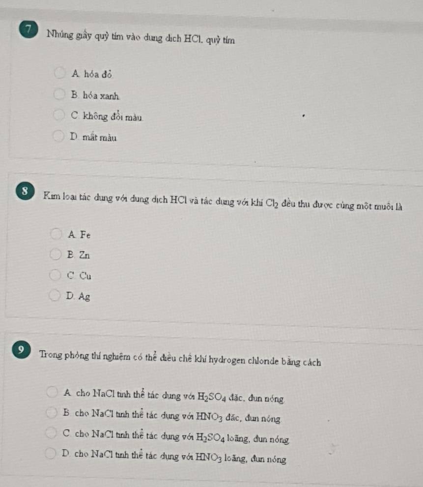 Nhúng giấy quỷ tím vào dung dịch HCl, quỷ tím
A hóa đỏ
B. hóa xanh
C. không đổi màu
D. mắt màu
8 Kim loại tác dụng với dung dịch HCl và tác dung với khi Cl_2 đều thu được củng một muôi là
A Fe
E Zn
C Cu
D. Ag
9 Trong phòng thí nghiệm có thể điều chế khí hydrogen chlonde bằng cách
A cho NaCl tinh thể tác dụng với H_2SO_4 đǎc, dun nóng
B cho NaCl tình thể tác dụng với HNO_3 đǎc, dun nóng
C. cho NaCl tình thể tác dụng với H_2SO_4 loāng, dun nóng
D. cho NaCl tình thể tác dụng với HNO_3 loǎng, dun nóng
