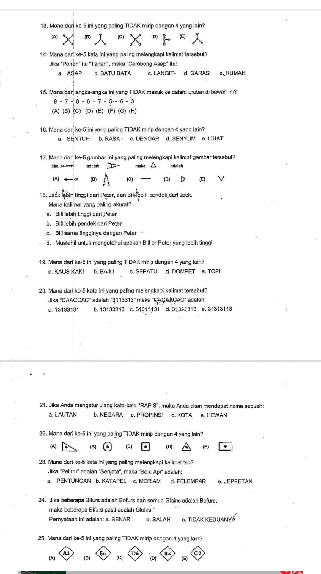 Mana dari ke-5 ini yang paling TIDAK mirip dengan 4 yang lain?
A) (B) (C) (D) (E)
14. Mana dari ke-5 kata ini yang paling melengkapi kalimat tersebut?
Jika “Pohon” itu “Tanah”, maka “Cerobong Asap” itu:
a. ASAP b. BATU BATA c. LANGIT- d. GARASI e、RUMAH
15. Mana dari angka-angka ini yang TIDAK masuk ke dalam urutan di bawah ini?
9 - 7 - 8 - 6 - 7 - 5 - 6 - 3
(A) (B) (C) (D) (E) (F) (G) (H)
16. Mana dari ke-5 ini yang paling TIDAK mirip dengan 4 yang lain?
a. SENTUH b. RASA· c. DENGAR d. SENYUM e. LIHAT
17. Mana dari ke-5 gambar ini yang paling melengkapi kalimat gambar tersebut?
jika  adalah maka adalah
(A (B) (C) (D) (E)
18. Jack lębih tinggi dari Pęter, dan Bill lebih pendek dar Jack.
Mana kalimat yang paling akurat?
a. Bill lebih tinggi dari Peter
b. Bill lebih pendek dari Peter
c. Bill sama tingginya dengan Peter
d. Mustahil untuk mengetahui apakah Bill or Peter yang lebih tinggi
19. Mana dari ke-5 ini yang paling TIDAK mirip dengan 4 yang lain?
a. KAUS KAKI b. BAJU c. SEPATU d. DOMPET e. TQPI
20. Mana dari ke-5 kata ini yang paling melengkapi kalimat tersebut?
Jika “CAACCAC” adalah "3113313” maka “ÇAÇAAÇAC" adalah:
a. 13133131 b. 13133313 c. 31311131 d. 31311313 e. 31313113
21. Jika Anda mengatur ulang kata-kata "RAPIS”, maka Anda akan mendapat nama sebuah:
a. LAUTAN b. NEGARA c. PROPINSI d. KOTA e. HEWAN
22. Mana dari ke-5 ini yang paling TIDAK mirip dengan 4 yang lain?
(A) (B) (C) (D) (E)
23. Mana dari ke-5 kata ini yang paling melengkapi kalimat tsb?
Jika “Peluru' adalah “Senjata”, maka “Bola Api” adalah:
a. PENTUNGAN b. KATAPEL c. MERIAM d. PELEMPAR e. JEPRETAN
24. 'Jika beberapa Bifurs adalah Bofurs dan semua Gloins ađalah Bofurs,
maka beberapa Bifurs pasti adalah Gloins."
Pernyataan ini adalah: a. BENAR b. SALAH c. TIDAK KEDUANYÁ
25. Mana dari ke-5 ini yang paling TIDAK mirip dengan 4 yang lain?
A1 C 3
D B2
(A) (B) (C) (D) (E)
