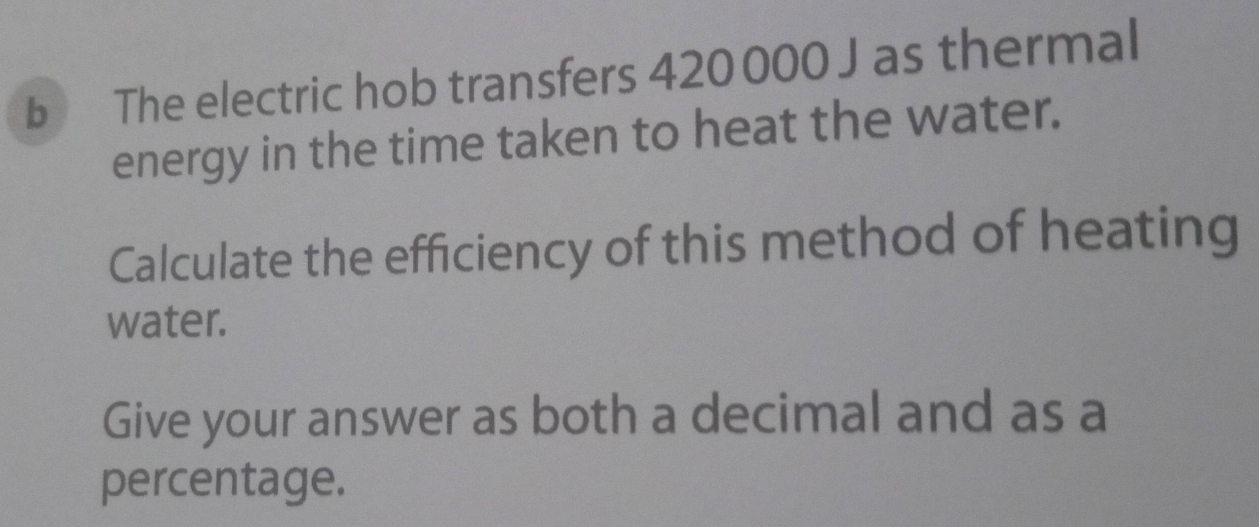 The electric hob transfers 420 000 J as thermal 
energy in the time taken to heat the water. 
Calculate the efficiency of this method of heating 
water. 
Give your answer as both a decimal and as a 
percentage.