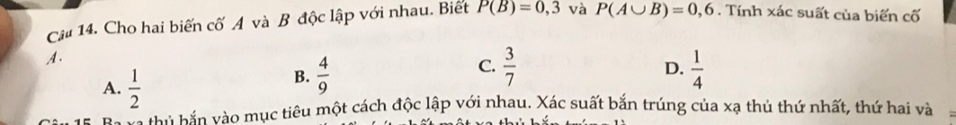 Cậu 14. Cho hai biến cố A và B độc lập với nhau. Biết P(B)=0,3 và P(A∪ B)=0,6. Tính xác suất của biến cố
A.
A.  1/2 
C.  3/7 
D.
B.  4/9   1/4 
i h o mục tiêu một cách độc lập với nhau. Xác suất bắn trúng của xạ thủ thứ nhất, thứ hai và