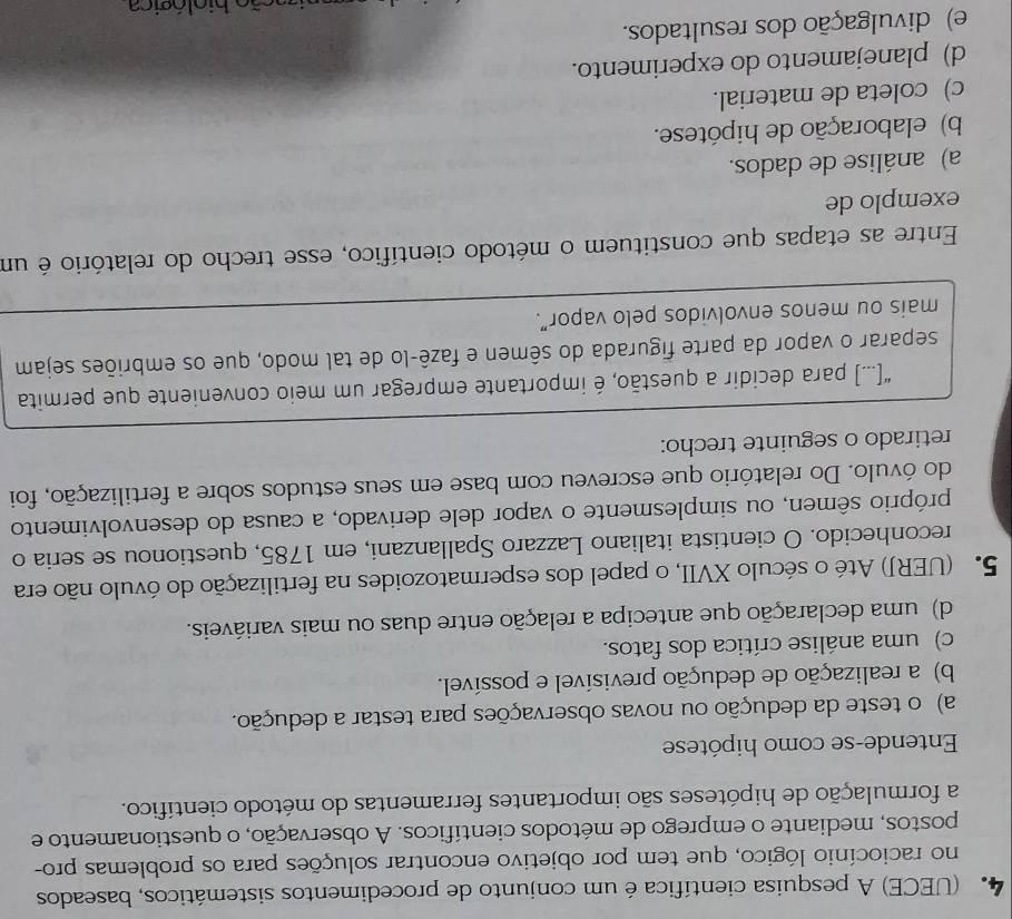 (UECE) A pesquisa científica é um conjunto de procedimentos sistemáticos, baseados
no raciocínio lógico, que tem por objetivo encontrar soluções para os problemas pro-
postos, mediante o emprego de métodos científicos. A observação, o questionamento e
a formulação de hipóteses são importantes ferramentas do método científico.
Entende-se como hipótese
a) o teste da dedução ou novas observações para testar a dedução.
b) a realização de dedução previsível e possível.
c) uma análise crítica dos fatos.
d) uma declaração que antecipa a relação entre duas ou mais variáveis.
5. (UERJ) Até o século XVII, o papel dos espermatozoides na fertilização do óvulo não era
reconhecido. O cientista italiano Lazzaro Spallanzani, em 1785, questionou se seria o
próprio sêmen, ou simplesmente o vapor dele derivado, a causa do desenvolvimento
do óvulo. Do relatório que escreveu com base em seus estudos sobre a fertilização, foi
retirado o seguinte trecho:
“[...] para decidir a questão, é importante empregar um meio conveniente que permita
separar o vapor da parte figurada do sêmen e fazê-lo de tal modo, que os embriões sejam
mais ou menos envolvidos pelo vapor”.
Entre as etapas que constituem o método científico, esse trecho do relatório é um
exemplo de
a) análise de dados.
b) elaboração de hipótese.
c) coleta de material.
d) planejamento do experimento.
e) divulgação dos resultados.
ba ão hio l ó gi c