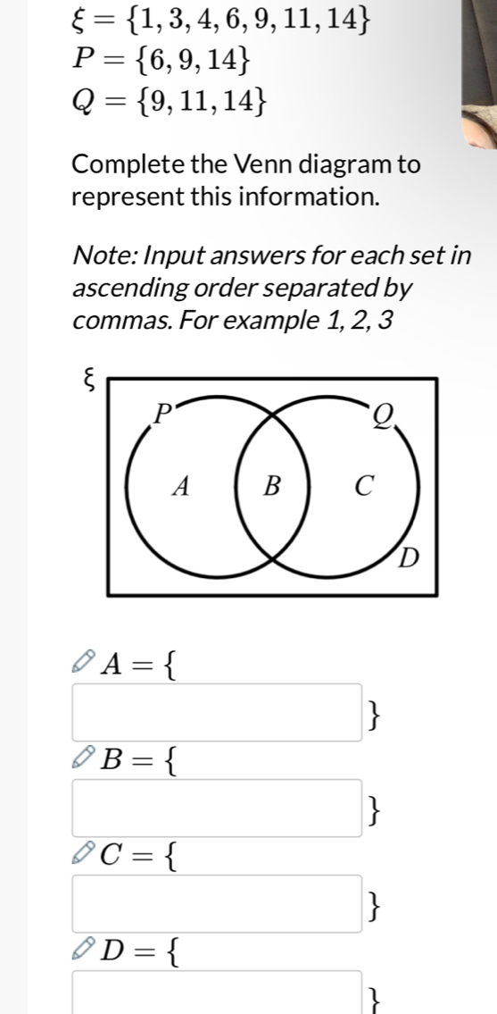 xi = 1,3,4,6,9,11,14
P= 6,9,14
Q= 9,11,14
Complete the Venn diagram to 
represent this information. 
Note: Input answers for each set in 
ascending order separated by 
commas. For example 1, 2, 3
A= ^ 
□ 
B=
□
C= (-y-()=()(x-)) 
□ 
D= < □  
□ 1