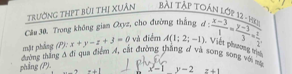 trường thpT bùi thị Xuân Bài Tập TOán Lớp 12 - HKi² 
Câu 30. Trong không gian Oxyz, cho đường thắng 
mặt phẳng (P): x+y-z+3=0 và điểm A(1;2;-1) d: (x-3)/1 = (y-3)/3 = z/2 , * Vi t phương trịnh 
đường thắng ∠ 1 đi qua điểm A, cắt đường thẳng đ và song song với mặt 
phẳng (P).
x- | y-2
_  , z+1 z+1