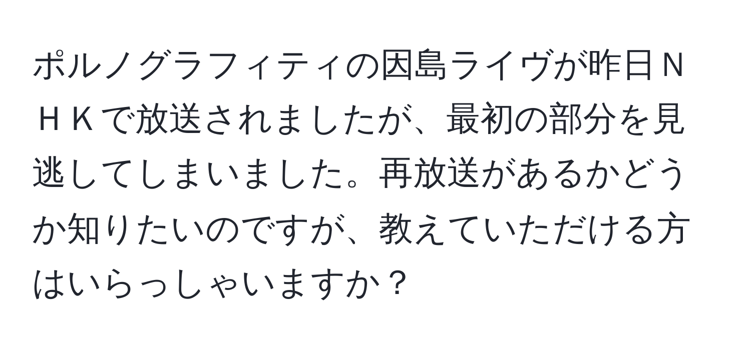 ポルノグラフィティの因島ライヴが昨日ＮＨＫで放送されましたが、最初の部分を見逃してしまいました。再放送があるかどうか知りたいのですが、教えていただける方はいらっしゃいますか？