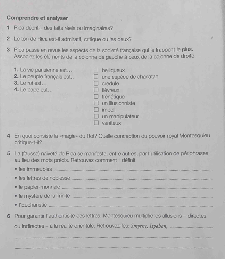 Comprendre et analyser
1 Rica décrit-il des faits réels ou imaginaires?
2 Le ton de Rica est-il admiratif, critique ou les deux?
3 Rica passe en revue les aspects de la société française qui le frappent le plus.
Associez les éléments de la colonne de gauche à ceux de la colonne de droite.
1. La vie parisienne est... belliqueux
2. Le peuple français est….. une espèce de charlatan
3. Le roi est... crédule
4. Le pape est... fiévreux
frénétique
un illusionniste
impoli
un manipulateur
vaniteux
4 En quoi consiste la «magie» du Roi? Quelle conception du pouvoír royal Montesquieu
critique-t-il?
5 La (fausse) naïveté de Rica se manifeste, entre autres, par l'utilisation de périphrases
au lieu des mots précis. Retrouvez comment il définit
les immeubles_
les lettres de noblesse_
le papier-monnaie_
le mystère de la Trinité_
l'Eucharistie_
6 Pour garantir l'authenticité des lettres, Montesquieu multiplie les allusions - directes
ou indirectes - à la réalité orientale. Retrouvez-les: Smyrnε, Ispahan,_
_
_