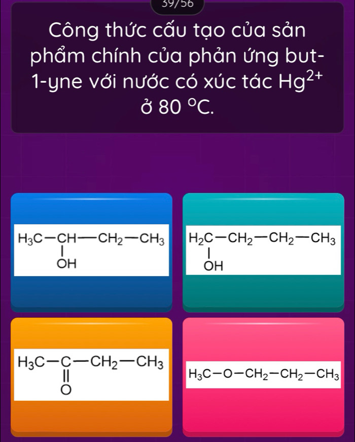 39/56
Công thức cấu tạo của sản
phẩm chính của phản ứng but-
1-yne với nước có xúc tác Hg^(2+)
a^2 80°C.
beginarrayr H_3C-CH-CH_2-CH_3 ^I_OHendarray H_2C-CH_2-CH_2-CH_3
H_3C-O-CH_2-CH_2-CH_3