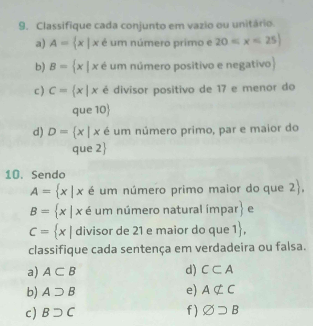 Classifique cada conjunto em vazio ou unitário. 
a) A= x|x é um número primo e 20≤ x≤ 25
b) B= x|x é um número positivo e negativo 
c) C= x|x é divisor positivo de 17 e menor do 
que 10  
d) D= x|x é um número primo, par e maior do 
que 2 
10. Sendo
A= x|x é um número primo maior do que 2 ,
B= x|x é um número natural ímpar .beginarrayr  endarray e
C= x| divisor de 21 e maior do que 1 , 
classifique cada sentença em verdadeira ou falsa. 
a) A⊂ B d) C⊂ A
b) Asupset B e) Anot ⊂ C
c) Bsupset C f ) varnothing supset B