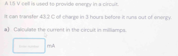 A 1.5 V cell is used to provide energy in a circuit. 
It can transfer 43.2 C of charge in 3 hours before it runs out of energy. 
a) Calculate the current in the circuit in milliamps. 
Enter number mA