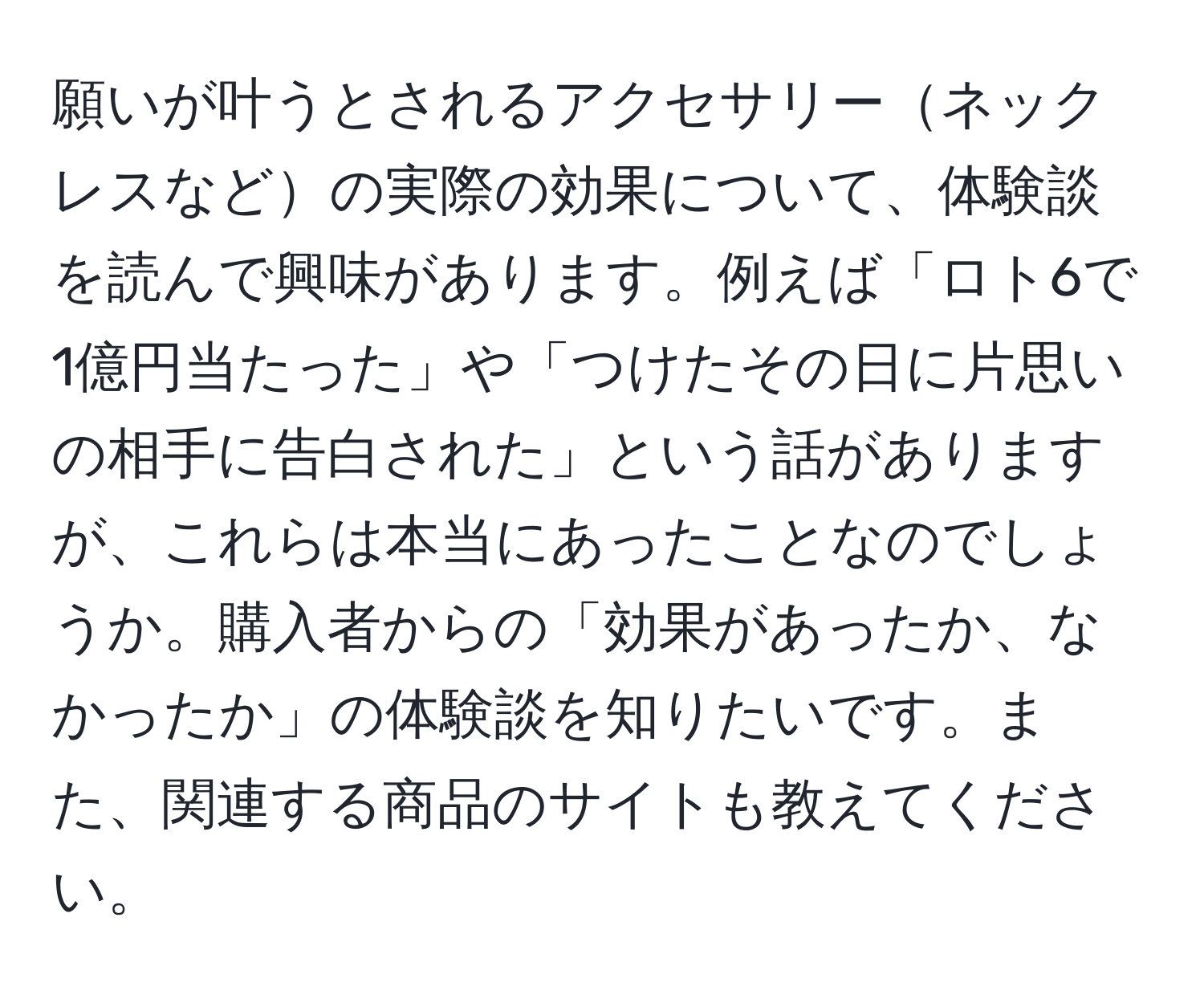 願いが叶うとされるアクセサリーネックレスなどの実際の効果について、体験談を読んで興味があります。例えば「ロト6で1億円当たった」や「つけたその日に片思いの相手に告白された」という話がありますが、これらは本当にあったことなのでしょうか。購入者からの「効果があったか、なかったか」の体験談を知りたいです。また、関連する商品のサイトも教えてください。