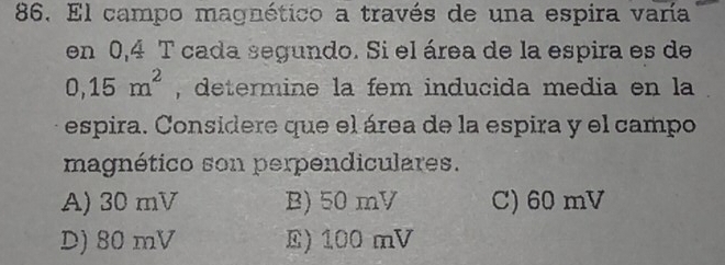 El campo magnético a través de una espira varía
en 0,4 T cada segundo. Si el área de la espira es de
0,15m^2 , determine la fem inducida media en la
espira. Considere que el área de la espira y el campo
magnético son perpendiculares.
A) 30 mV B) 50 mV C) 60 mV
D) 80 mV E) 100 mV