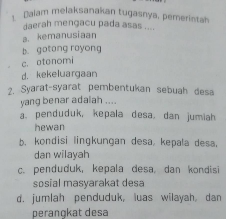 Dalam melaksanakan tugasnya, pemerintah
daerah mengacu pada asas ....
a. kemanusiaan
b. gotong royong
c. otonomi
d. kekeluargaan
2. Syarat-syarat pembentukan sebuah desa
yang benar adalah ....
a. penduduk, kepala desa, dan jumlah
hewan
b. kondisi lingkungan desa, kepala desa,
dan wilayah
c. penduduk, kepala desa, dan kondisi
sosial masyarakat desa
d. jumlah penduduk, luas wilayah, dan
perangkat desa