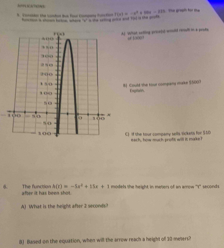 APPLICATIONS
3. Consider the Londan Bus Your Company Function f(x)=-x^2+50x-225. The graph for the
function is shown below, where ''s'' is the selling price and T(s) is the profit.
A) What selling price(s) would result in a profa
of ß300？
B) Could the tour company make $500?
Explain.
C) If the tour company sells tickets for $10
each, how much profit will it make?
6. The function h(t)=-5x^2+15x+1 models the height in meters of an arrow “t” seconds
after it has been shot.
A) What is the height after 2 seconds?
B) Based on the equation, when will the arrow reach a height of 10 meters?