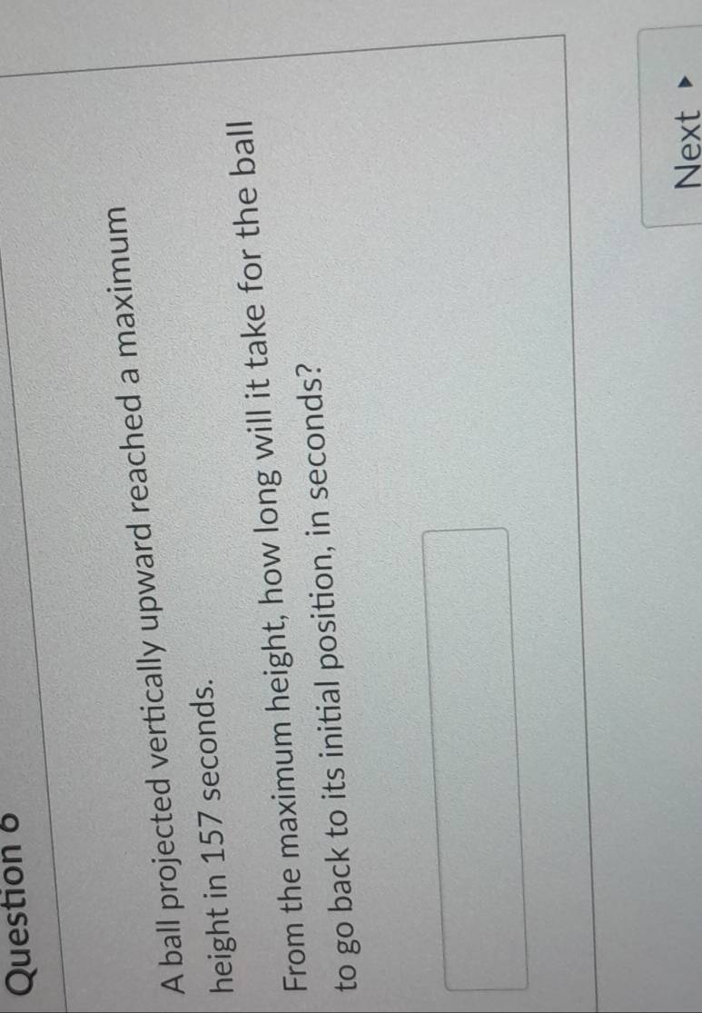 A ball projected vertically upward reached a maximum 
height in 157 seconds. 
From the maximum height, how long will it take for the ball 
to go back to its initial position, in seconds? 
Next