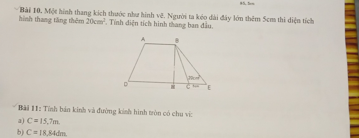 85, 5m
Bài 10. Một hình thang kích thước như hình vẽ. Người ta kéo dài đáy lớn thêm 5cm thì diện tích
hình thang tăng thêm 20cm^2. Tính diện tích hình thang ban đầu.
Bài 11: Tính bán kính và đường kính hình tròn có chu vi:
a) C=15,7m.
b) C=18,84dm.