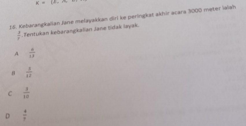 K= E,A, 
16. Kebarangkalian Jane melayakkan diri ke peringkat akhir acara 3000 meter ialah
 3/7 .Tentukan kebarangkalian Jane tidak layak.
A  6/13 
B  5/12 
C  3/10 
D  4/7 