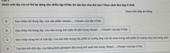 Muốn một tệp css có thể áp dụng cho nhiều tệp HTML thì cần làm như thế nào? Chọn cách làm hợp lí nhất.
Chọn một đáp án đũng
A Sao chép nội dung tệp .css vào phần... của tệp HTML.
B Sao chép nội dung tệp .css vào trong thể style rồi đặt trong... của tập HTML.
C Sao chép vùng mô tả của tệp .css vào bên trong các phần tử tương ứng của bộ chọn trong mỗi phần tử tương ứng của trang web.
D Tao liên kết đến tập .css băng lệnh @import đặt trong thẻ style bên trong... của tệp HTML.