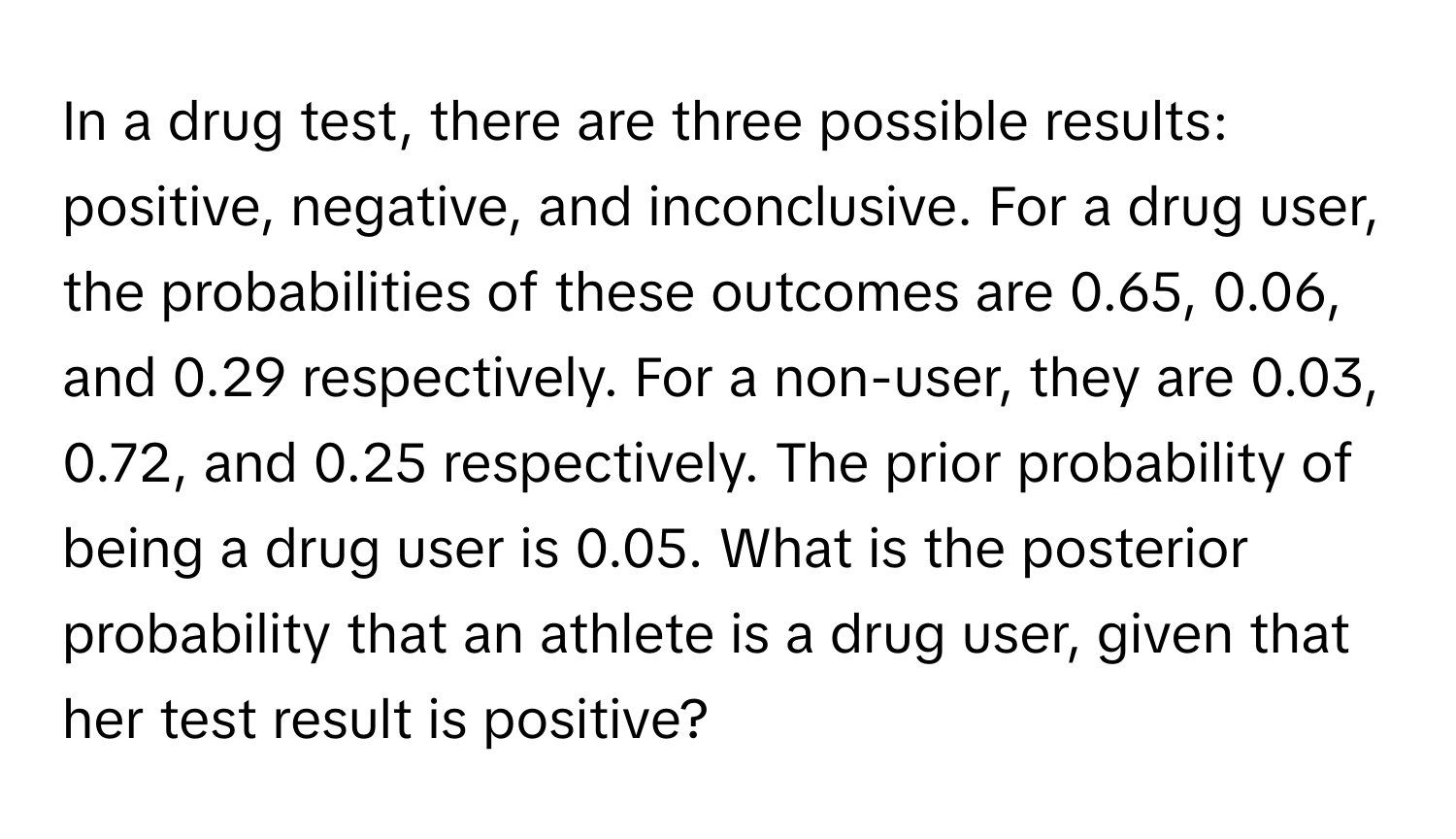 In a drug test, there are three possible results: positive, negative, and inconclusive. For a drug user, the probabilities of these outcomes are 0.65, 0.06, and 0.29 respectively. For a non-user, they are 0.03, 0.72, and 0.25 respectively. The prior probability of being a drug user is 0.05. What is the posterior probability that an athlete is a drug user, given that her test result is positive?