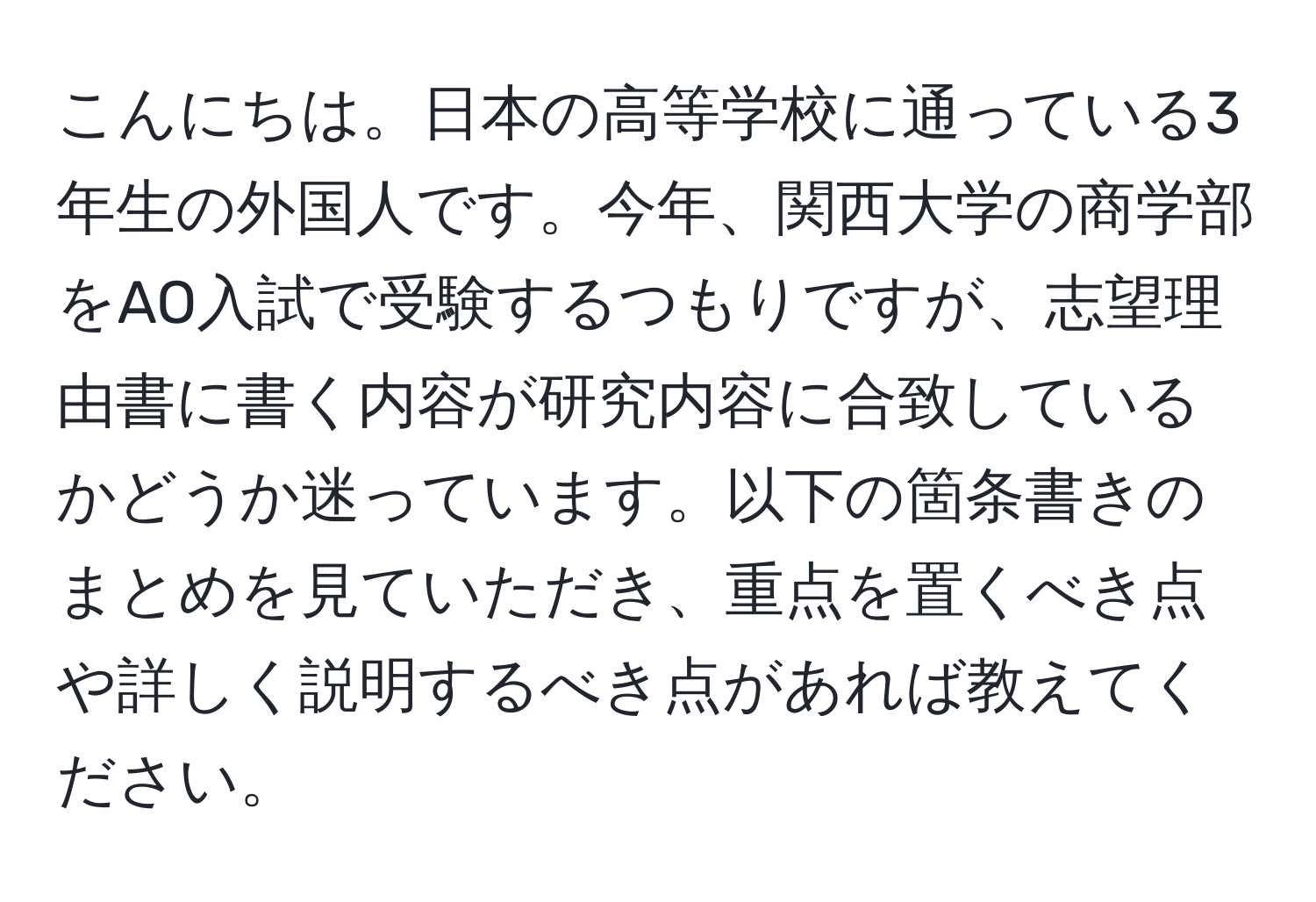 こんにちは。日本の高等学校に通っている3年生の外国人です。今年、関西大学の商学部をAO入試で受験するつもりですが、志望理由書に書く内容が研究内容に合致しているかどうか迷っています。以下の箇条書きのまとめを見ていただき、重点を置くべき点や詳しく説明するべき点があれば教えてください。