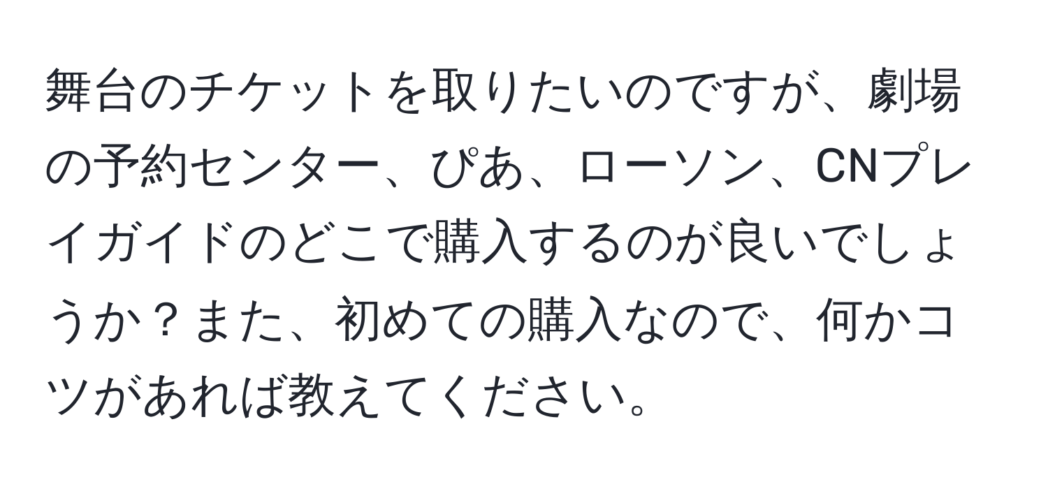 舞台のチケットを取りたいのですが、劇場の予約センター、ぴあ、ローソン、CNプレイガイドのどこで購入するのが良いでしょうか？また、初めての購入なので、何かコツがあれば教えてください。