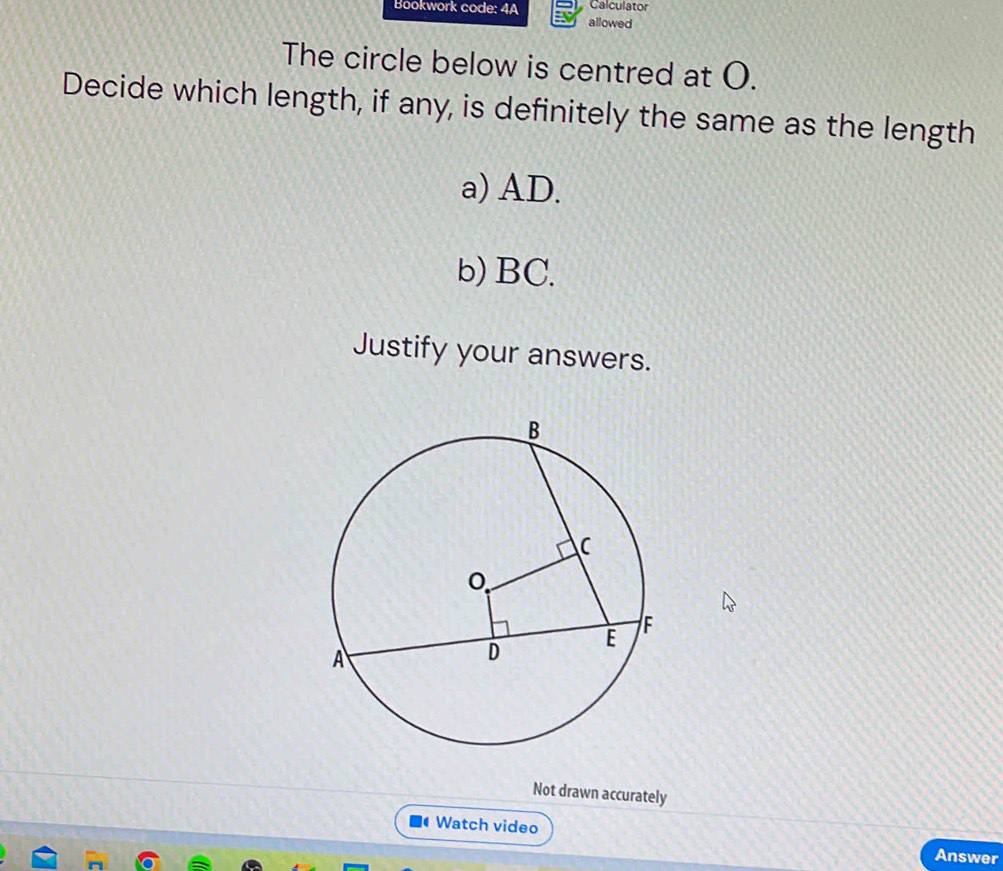 Calculator 
Bookwork code: 4A allowed 
The circle below is centred at O. 
Decide which length, if any, is definitely the same as the length 
a) AD. 
b) BC. 
Justify your answers. 
Not drawn accurately 
Watch video Answer