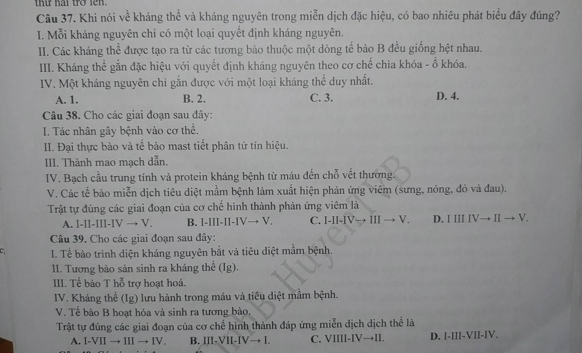 thư hai trở len.
Câu 37. Khi nói về kháng thể và kháng nguyên trong miễn dịch đặc hiệu, có bao nhiêu phát biểu đây đúng?
I. Mỗi kháng nguyên chỉ có một loại quyết định kháng nguyên.
II. Các kháng thể được tạo ra từ các tương bào thuộc một dòng tế bào B đều giống hệt nhau.
III. Kháng thể gắn đặc hiệu với quyết định kháng nguyên theo cơ chế chìa khóa - ổ khóa.
IV. Một kháng nguyên chỉ gắn được với một loại kháng thể duy nhất.
A. 1. B. 2. C. 3.
D. 4.
Câu 38. Cho các giai đoạn sau đây:
I. Tác nhân gây bệnh vào cơ thể.
II. Đại thực bào và tế bào mast tiết phân tử tín hiệu.
III. Thành mao mạch dẫn.
IV. Bạch cầu trung tính và protein kháng bệnh từ máu đến chỗ vết thương.
V. Các tế bào miễn dịch tiêu diệt mầm bệnh làm xuất hiện phản ứng viêm (sưng, nóng, đỏ và đau).
Trật tự đúng các giai đoạn của cơ chế hình thành phản ứng viêm là
A. I-II-III-IV → V. B. I-III-II-IV→ V. C. I-II-IV→ III → V. D. I III IV→ II→ V.
Câu 39. Cho các giai đoạn sau đây:
C I. Tế bào trình diện kháng nguyên bắt và tiêu diệt mầm bệnh.
II. Tương bào sản sinh ra kháng thể (Ig).
III. Tế bào T hỗ trợ hoạt hoá.
IV. Kháng thể (Ig) lưu hành trong máu và tiêu diệt mầm bệnh.
V. Tế bào B hoạt hóa và sinh ra tương bào.
Trật tự đúng các giai đoạn của cơ chế hình thành đáp ứng miễn dịch dịch thể là
A. I-VII → III → IV. B. III-VII-IV→ I. C. VIIII-IV→II. D. I-III-VII-IV.