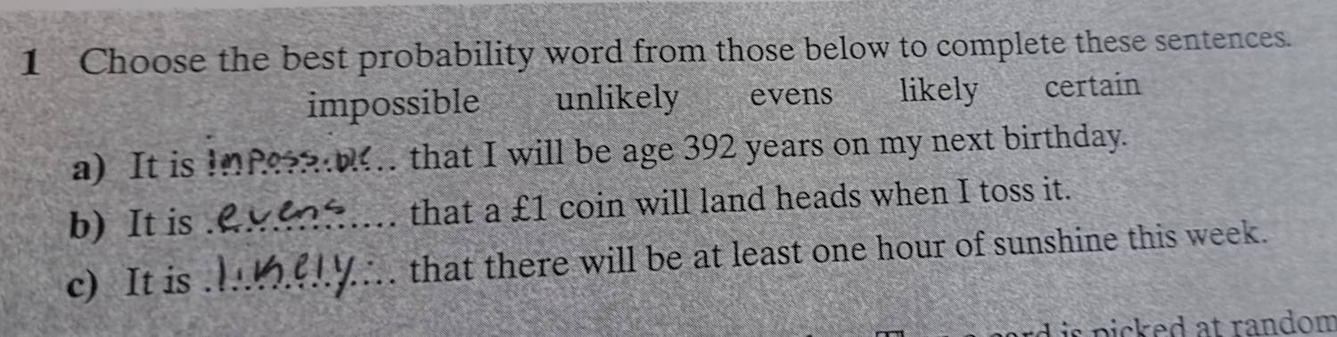 Choose the best probability word from those below to complete these sentences.
impossible f unlikely evens likely certain
a) It is _that I will be age 392 years on my next birthday.
b) It is _that a £1 coin will land heads when I toss it.
c) It is _that there will be at least one hour of sunshine this week.
is picked at random