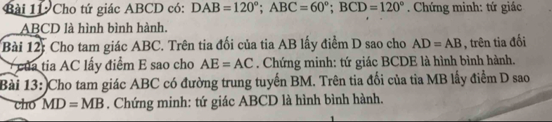 Cho tứ giác ABCD có: DAB=120°; ABC=60°; BCD=120° * . Chứng minh: tứ giác
ABCD là hình bình hành. 
Bài 12: Cho tam giác ABC. Trên tia đối của tia AB lấy điểm D sao cho AD=AB , trên tia đối 
của tia AC lấy điểm E sao cho AE=AC. Chứng minh: tứ giác BCDE là hình bình hành. 
Bài 13:)Cho tam giác ABC có đường trung tuyến BM. Trên tia đối của tỉa MB lấy điểm D sao 
cho MD=MB. Chứng minh: tứ giác ABCD là hình bình hành.