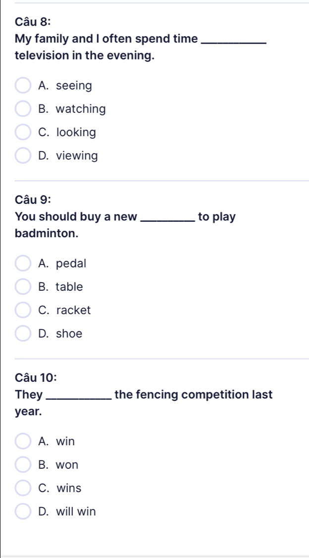 My family and I often spend time_
television in the evening.
A. seeing
B. watching
C. looking
D. viewing
Câu 9:
You should buy a new _to play
badminton.
A. pedal
B. table
C. racket
D. shoe
Câu 10:
They_ the fencing competition last
year.
A. win
B. won
C. wins
D. will win