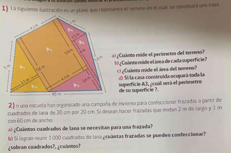 a tu solución (debes mostrar el 
1) La siguiente ilustración es un plano que representa el terreno en el cual se construirá una casa 
¿Cuánto mide el perímetro del terreno? 
) ¿Cuánto mide el área de cada superficie? 
5 
c) ¿Cuánto mide el área del terreno? 
d) Si la casa construida ocupará toda la 
superficie A3, ¿cuál será el perímetro 
de su superficie ?. 
2) n una escuela han organizado una campaña de invierno para confeccionar frazadas a partir de 
cuadrados de lana de 20 cm por 20 cm. Si desean hacer frazadas que midan 2 m de largo y 1 m
con 60 cm de ancho: 
a) ¿Cuántos cuadrados de lana se necesitan para una frazada? 
b) Si logran reunir 1.000 cuadrados de lana ¿cuántas frazadas se pueden confeccionar? 
¿sobran cuadrados?, ¿cuántos?